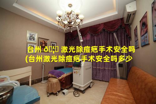 台州 🦈 激光除痘疤手术安全吗(台州激光除痘疤手术安全吗多少钱)